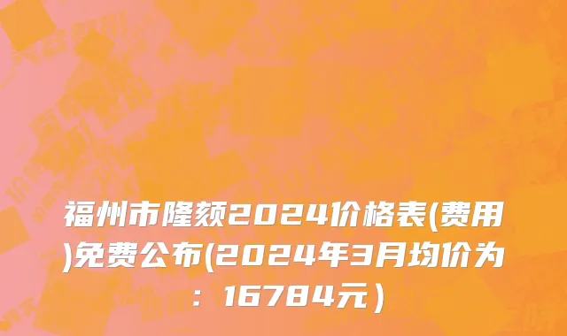 福州市隆颏2024价格表(费用)免费公布(2024年3月均价为：16784元）