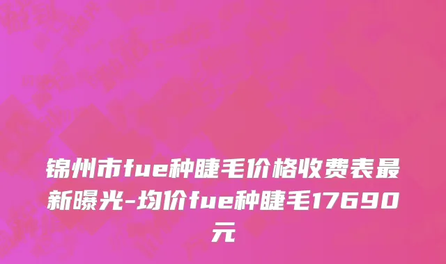 锦州市fue种睫毛价格收费表最新曝光-均价fue种睫毛17690元