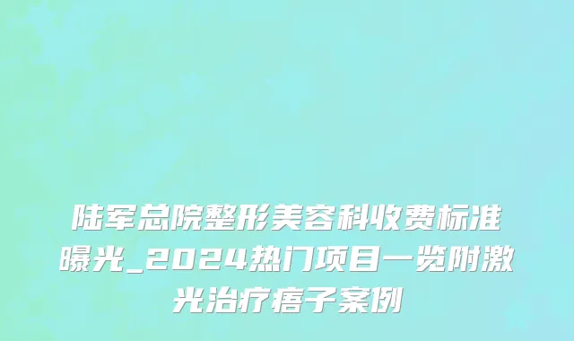 陆军总院整形美容科收费标准曝光_2024热门项目一览附激光治疗痦子案例