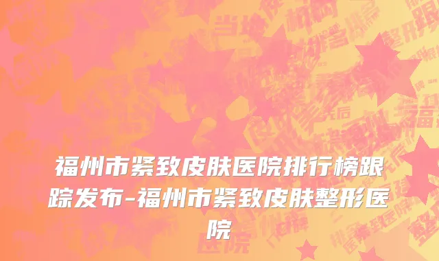福州市紧致皮肤医院排行榜跟踪发布-福州市紧致皮肤整形医院