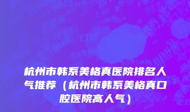 杭州市韩系美格真医院排名人气推荐（杭州市韩系美格真口腔医院高人气）