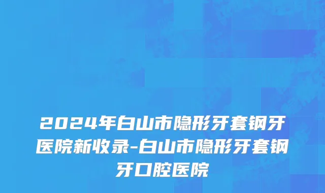 2024年白山市隐形牙套钢牙医院新收录-白山市隐形牙套钢牙口腔医院