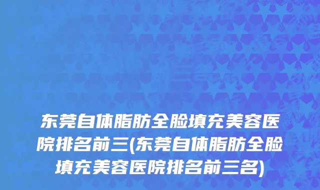 东莞自体脂肪全脸填充美容医院排名前三(东莞自体脂肪全脸填充美容医院排名前三名)