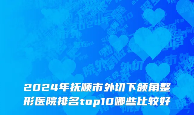2024年抚顺市外切下颌角整形医院排名top10哪些比较好