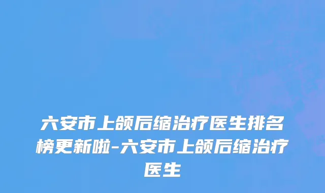六安市上颌后缩治疗医生排名榜更新啦-六安市上颌后缩治疗医生