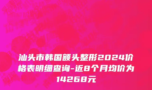 汕头市韩国额头整形2024价格表明细查询-近8个月均价为14268元