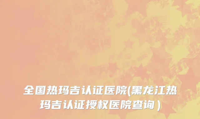 全国热玛吉认证医院(黑龙江热玛吉认证授权医院查询）