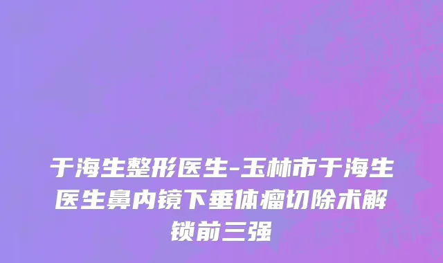 于海生整形医生-玉林市于海生医生鼻内镜下垂体瘤切除术解锁前三强