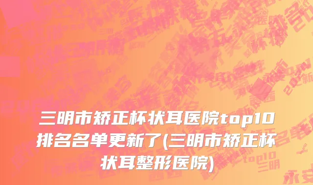 三明市矫正杯状耳医院top10排名名单更新了(三明市矫正杯状耳整形医院)