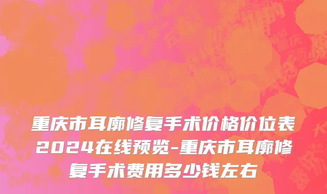 重庆市耳廓修复手术价格价位表2024在线预览-重庆市耳廓修复手术费用多少钱左右