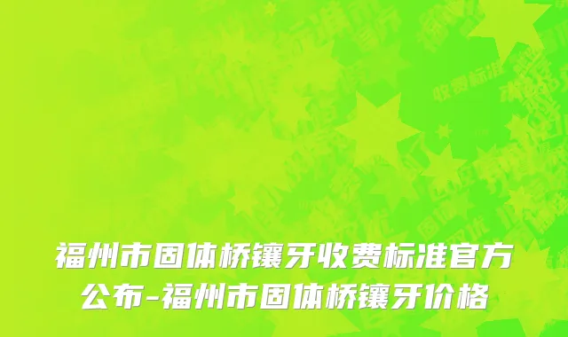 福州市固体桥镶牙收费标准官方公布-福州市固体桥镶牙价格