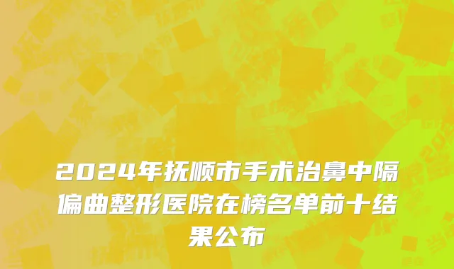 2024年抚顺市手术治鼻中隔偏曲整形医院在榜名单前十结果公布