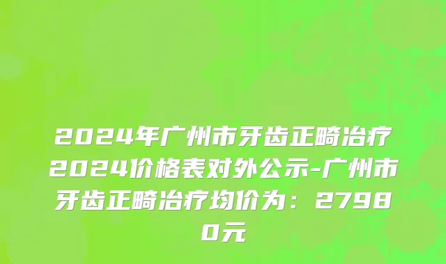 2024年广州市牙齿正畸冶疗2024价格表对外公示-广州市牙齿正畸冶疗均价为：27980元