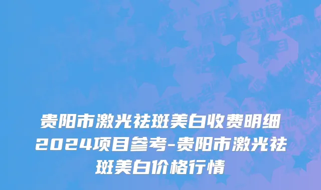 贵阳市激光祛斑美白收费明细2024项目参考-贵阳市激光祛斑美白价格行情