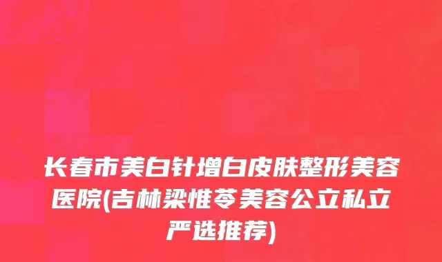 长春市美白针增白皮肤整形美容医院(吉林梁惟苓美容公立私立严选推荐)