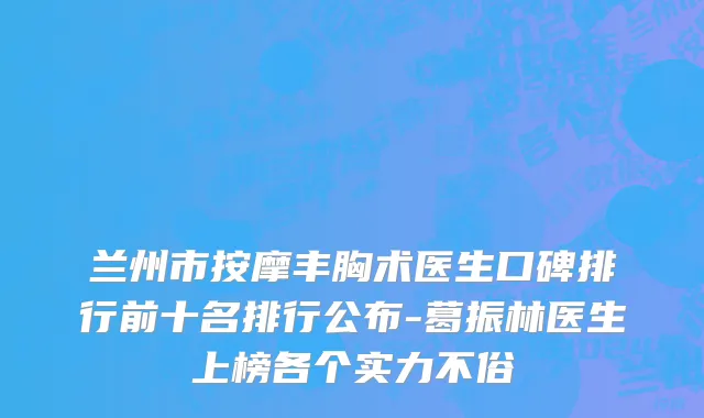 兰州市按摩丰胸术医生口碑排行前十名排行公布-葛振林医生上榜各个实力不俗