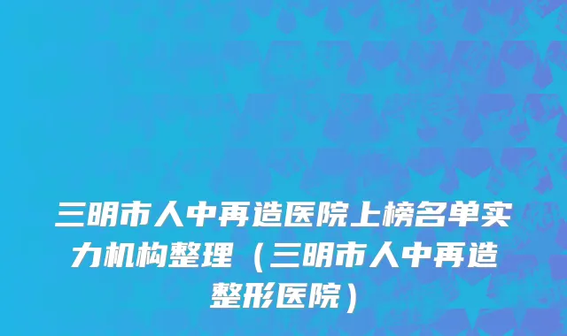 三明市人中再造医院上榜名单实力机构整理（三明市人中再造整形医院）