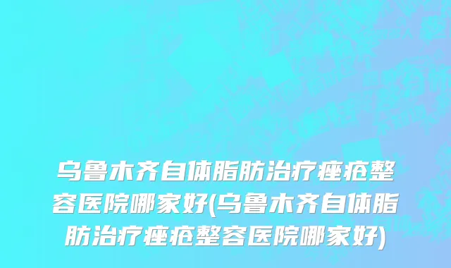 乌鲁木齐自体脂肪治疗痤疮整容医院哪家好(乌鲁木齐自体脂肪治疗痤疮整容医院哪家好)