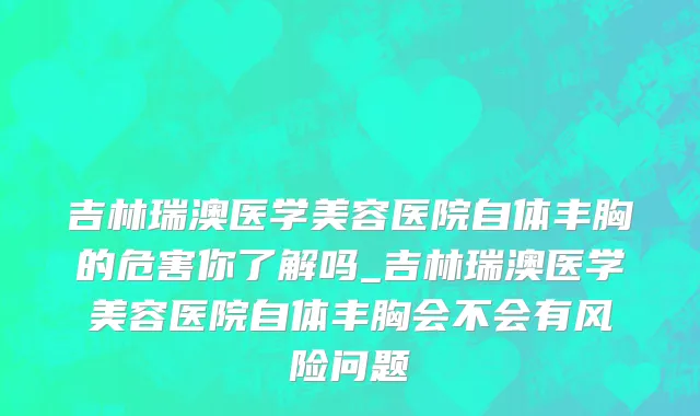 吉林瑞澳医学美容医院自体丰胸的危害你了解吗_吉林瑞澳医学美容医院自体丰胸会不会有风险问题