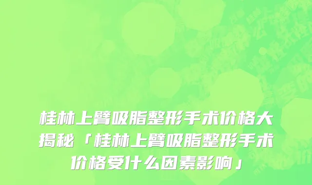 桂林上臂吸脂整形手术价格大揭秘「桂林上臂吸脂整形手术价格受什么因素影响」