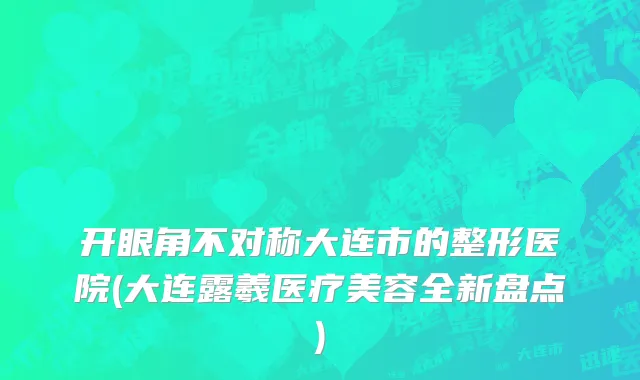 开眼角不对称大连市的整形医院(大连露羲医疗美容全新盘点)