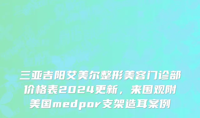 三亚吉阳艾美尔整形美容门诊部价格表2024更新，来围观附美国medpor支架造耳案例