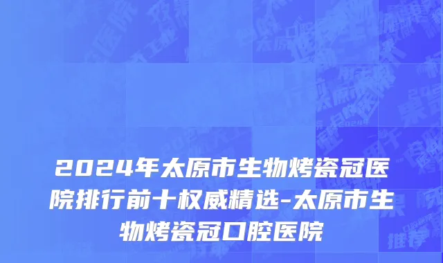 2024年太原市生物烤瓷冠医院排行前十权威精选-太原市生物烤瓷冠口腔医院