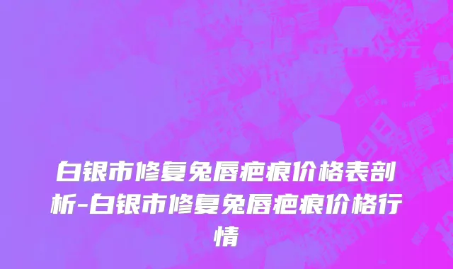 白银市修复兔唇疤痕价格表剖析-白银市修复兔唇疤痕价格行情