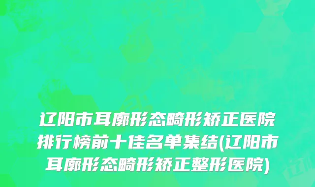 辽阳市耳廓形态畸形矫正医院排行榜前十佳名单集结(辽阳市耳廓形态畸形矫正整形医院)