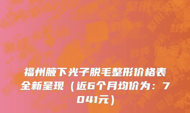 福州腋下光子脱毛整形价格表全新呈现(近6个月均价为:7041元)
