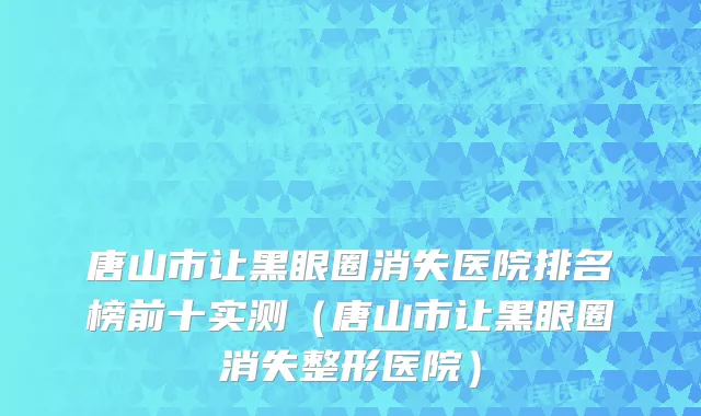唐山市让黑眼圈消失医院排名榜前十实测（唐山市让黑眼圈消失整形医院）