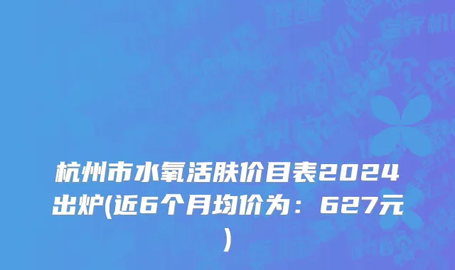 杭州市水氧活肤价目表2024出炉(近6个月均价为：627元)