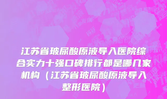 江苏省玻尿酸原液导入医院综合实力十强口碑排行都是哪几家机构（江苏省玻尿酸原液导入整形医院）