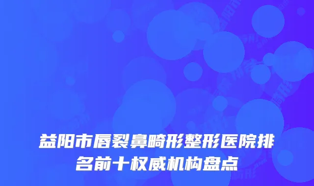 益阳市唇裂鼻畸形整形医院排名前十权威机构盘点