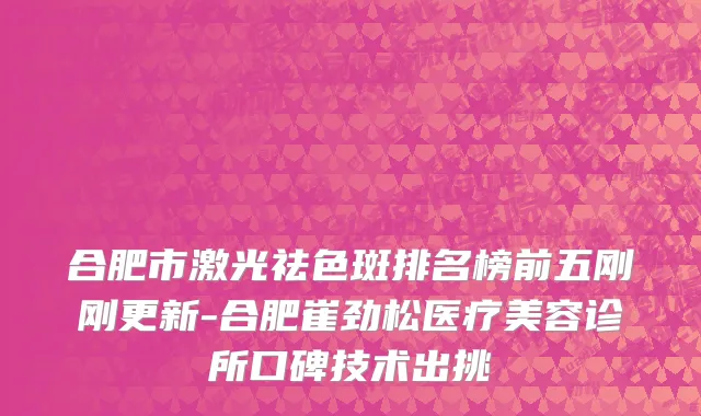 合肥市激光祛色斑排名榜前五刚刚更新-合肥崔劲松医疗美容诊所口碑技术出挑