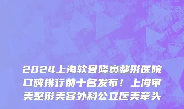 2024上海软骨隆鼻整形医院口碑排行前十名发布!上海审美整形美容外科公立医美牵头