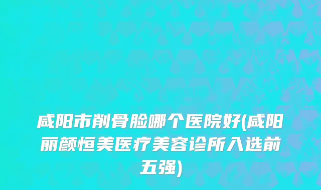 咸阳市削骨脸哪个医院好(咸阳丽颜恒美医疗美容诊所入选前五强)