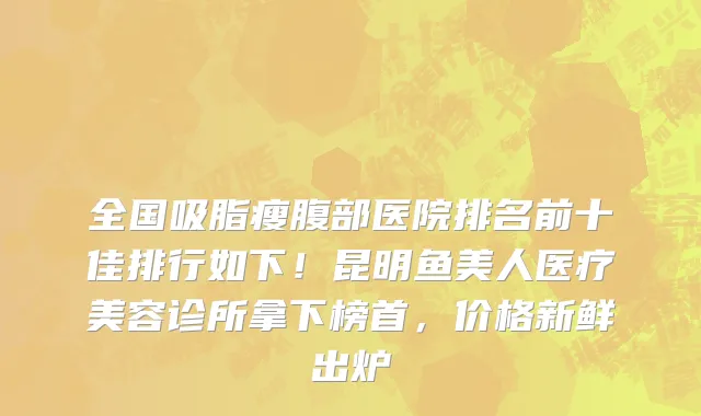 全国吸脂瘦腹部医院排名前十佳排行如下!昆明鱼美人医疗美容诊所拿下榜首,价格新鲜出炉