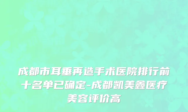 成都市耳垂再造手术医院排行前十名单已确定-成都凯美鑫医疗美容评价高