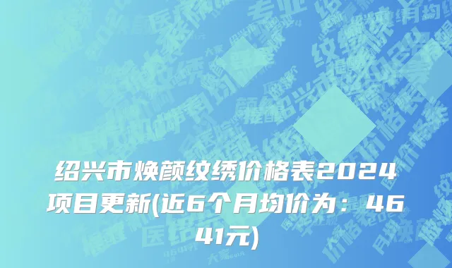 绍兴市焕颜纹绣价格表2024项目更新(近6个月均价为：4641元)