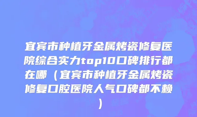 宜宾市种植牙金属烤瓷修复医院综合实力top10口碑排行都在哪（宜宾市种植牙金属烤瓷修复口腔医院人气口碑都不赖）