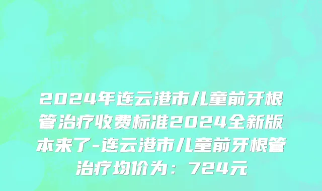2024年连云港市儿童前牙根管治疗收费标准2024全新版本来了-连云港市儿童前牙根管治疗均价为：724元