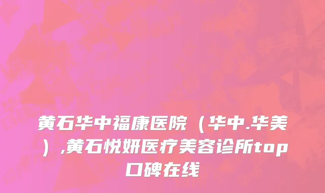 黄石华中福康医院（华中.华美）,黄石悦妍医疗美容诊所top口碑在线