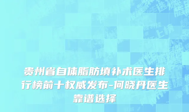 贵州省自体脂肪填补术医生排行榜前十权威发布-何晓丹医生靠谱选择