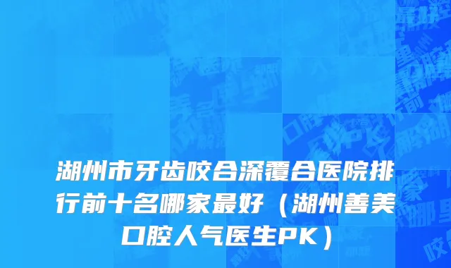 湖州市牙齿咬合深覆合医院排行前十名哪家最好（湖州善美口腔人气医生PK）