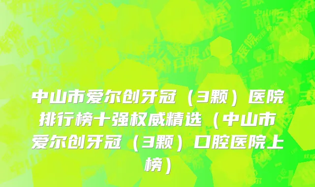 中山市爱尔创牙冠（3颗）医院排行榜十强权威精选（中山市爱尔创牙冠（3颗）口腔医院上榜）