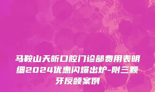 马鞍山天昕口腔门诊部费用表明细2024优惠闪爆出炉-附三颗牙反颌案例