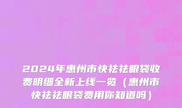 2024年惠州市快祛祛眼袋收费明细全新上线一览（惠州市快祛祛眼袋费用你知道吗）