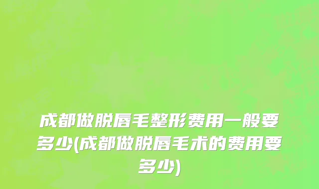 成都做脱唇毛整形费用一般要多少(成都做脱唇毛术的费用要多少)