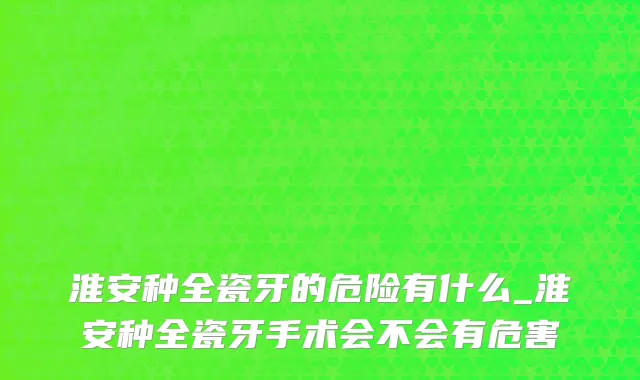 淮安种全瓷牙的危险有什么_淮安种全瓷牙手术会不会有危害